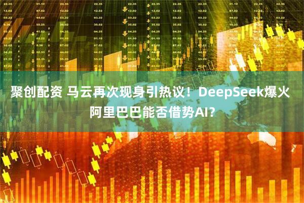 聚创配资 马云再次现身引热议！DeepSeek爆火 阿里巴巴能否借势AI？