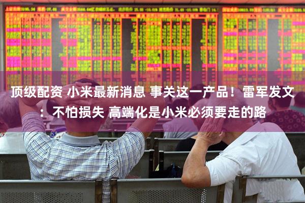 顶级配资 小米最新消息 事关这一产品！雷军发文：不怕损失 高端化是小米必须要走的路