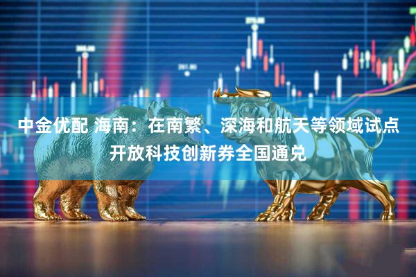 中金优配 海南：在南繁、深海和航天等领域试点开放科技创新券全国通兑