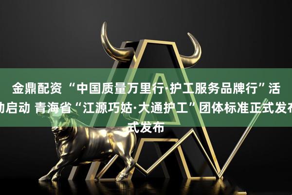 金鼎配资 “中国质量万里行·护工服务品牌行”活动启动 青海省“江源巧姑·大通护工”团体标准正式发布