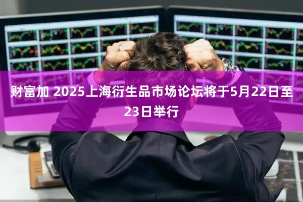 财富加 2025上海衍生品市场论坛将于5月22日至23日举行