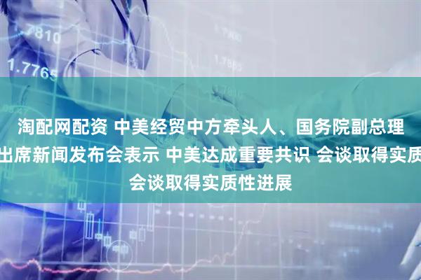 淘配网配资 中美经贸中方牵头人、国务院副总理何立峰出席新闻发布会表示 中美达成重要共识 会谈取得实质性进展