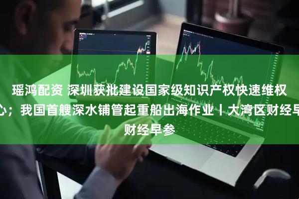 瑶鸿配资 深圳获批建设国家级知识产权快速维权中心；我国首艘深水铺管起重船出海作业丨大湾区财经早参