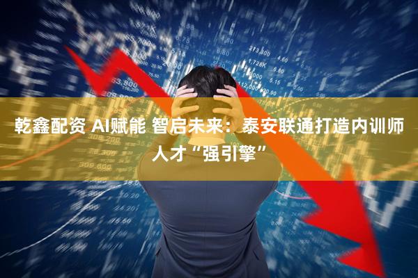 乾鑫配资 AI赋能 智启未来：泰安联通打造内训师人才“强引擎”