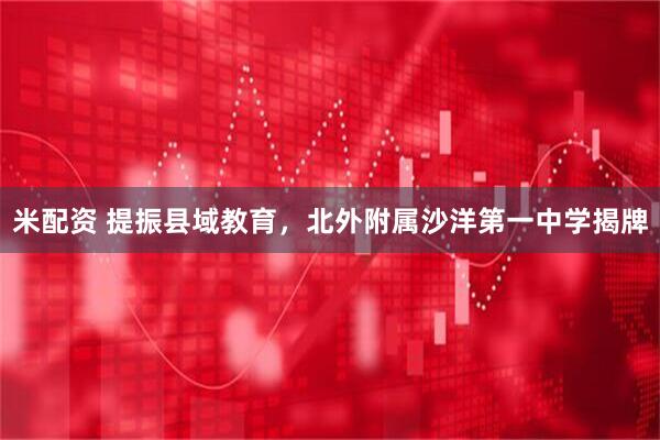 米配资 提振县域教育，北外附属沙洋第一中学揭牌