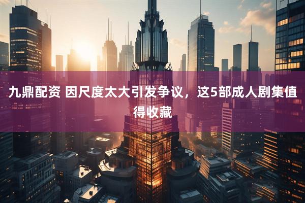 九鼎配资 因尺度太大引发争议，这5部成人剧集值得收藏