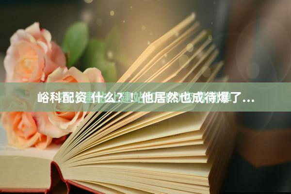 峪科配资 什么？！他居然也成待爆了...