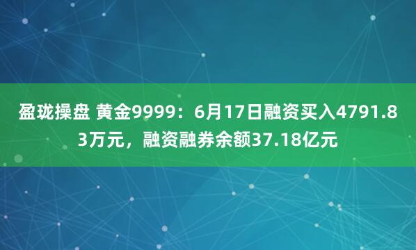 盈珑操盘 黄金9999：6月17日融资买入4791.83万元，融资融券余额37.18亿元