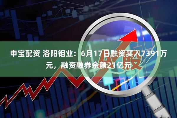 申宝配资 洛阳钼业：6月17日融资买入7391万元，融资融券余额21亿元