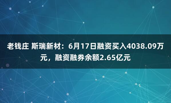 老钱庄 斯瑞新材：6月17日融资买入4038.09万元，融资融券余额2.65亿元