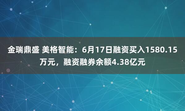 金瑞鼎盛 美格智能：6月17日融资买入1580.15万元，融资融券余额4.38亿元