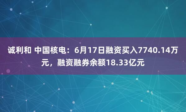 诚利和 中国核电：6月17日融资买入7740.14万元，融资融券余额18.33亿元