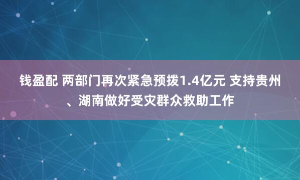 钱盈配 两部门再次紧急预拨1.4亿元 支持贵州、湖南做好受灾群众救助工作