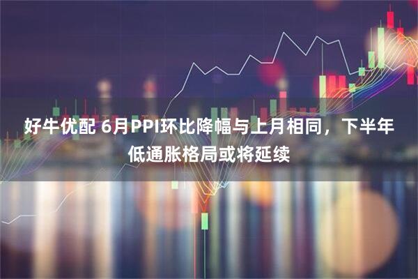 好牛优配 6月PPI环比降幅与上月相同，下半年低通胀格局或将延续