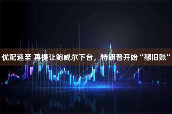 优配速至 再提让鲍威尔下台，特朗普开始“翻旧账”
