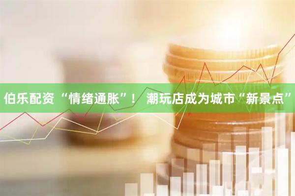 伯乐配资 “情绪通胀”！ 潮玩店成为城市“新景点”