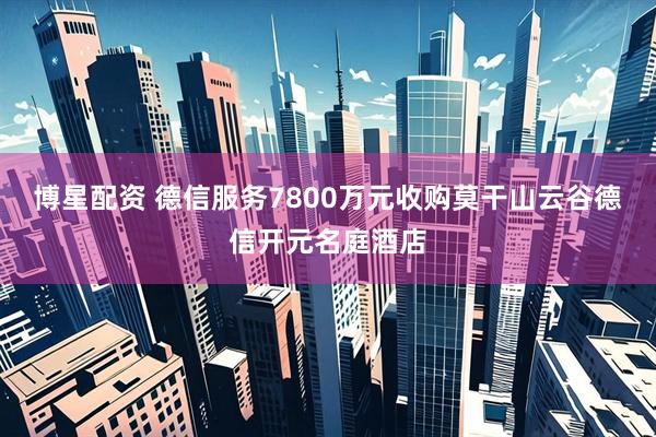 博星配资 德信服务7800万元收购莫干山云谷德信开元名庭酒店
