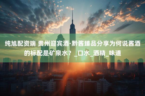 纯旭配资端 贵州迎宾酒·黔酱臻品分享为何说酱酒的标配是矿泉水？_口水_酒精_味道