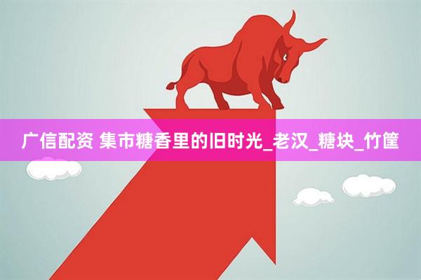 广信配资 集市糖香里的旧时光_老汉_糖块_竹筐