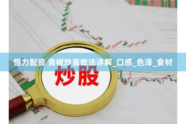 恒力配资 青椒炒蛋做法详解_口感_色泽_食材