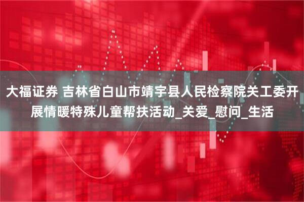 大福证券 吉林省白山市靖宇县人民检察院关工委开展情暖特殊儿童帮扶活动_关爱_慰问_生活