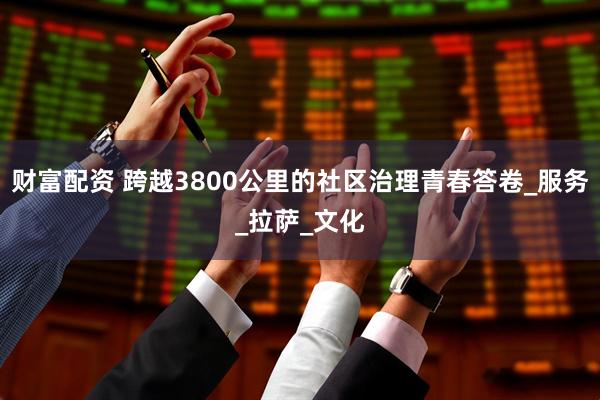 财富配资 跨越3800公里的社区治理青春答卷_服务_拉萨_文化