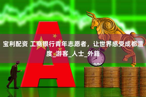 宝利配资 工商银行青年志愿者，让世界感受成都温度_游客_人士_外籍