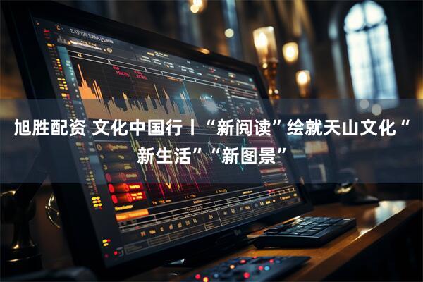 旭胜配资 文化中国行丨“新阅读”绘就天山文化“新生活”“新图景”