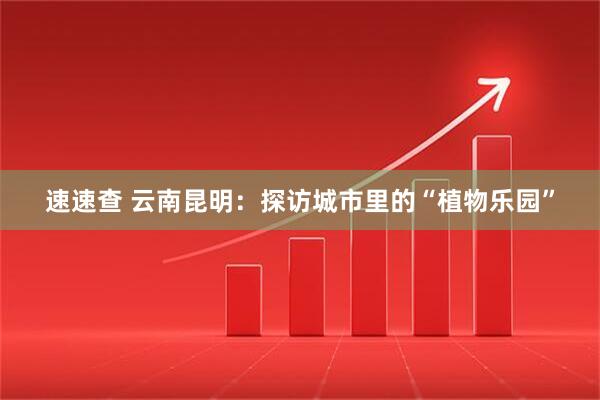 速速查 云南昆明：探访城市里的“植物乐园”