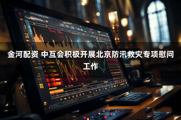 金河配资 中互会积极开展北京防汛救灾专项慰问工作