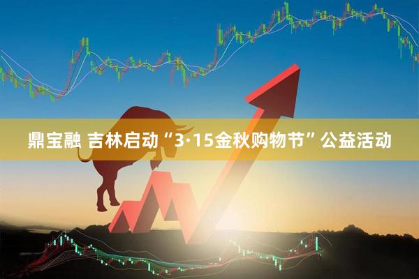 鼎宝融 吉林启动“3·15金秋购物节”公益活动