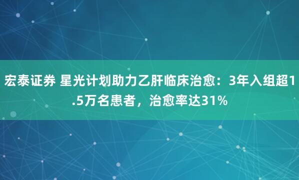 宏泰证券 星光计划助力乙肝临床治愈：3年入组超1.5万名患者，治愈率达31%