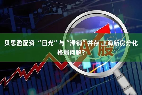 贝思盈配资 “日光”与“滞销”并存 上海新房分化格局何解？