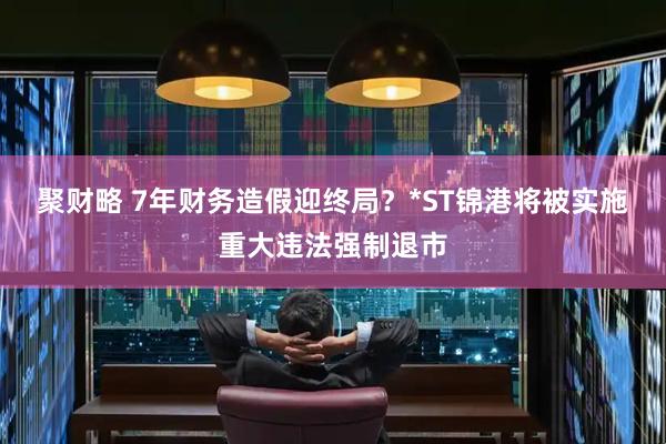 聚财略 7年财务造假迎终局？*ST锦港将被实施重大违法强制退市