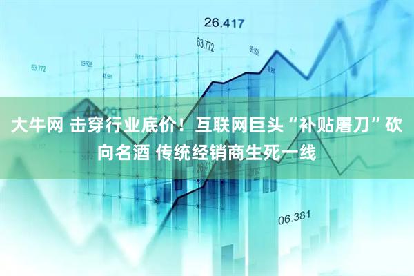 大牛网 击穿行业底价！互联网巨头“补贴屠刀”砍向名酒 传统经销商生死一线