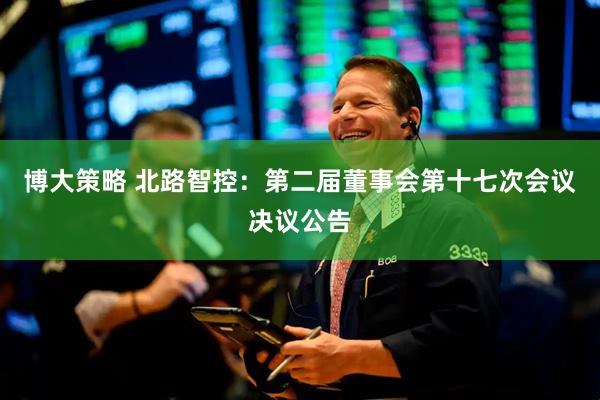 博大策略 北路智控：第二届董事会第十七次会议决议公告
