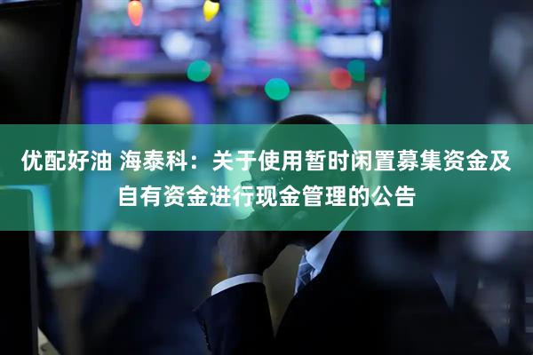 优配好油 海泰科：关于使用暂时闲置募集资金及自有资金进行现金管理的公告