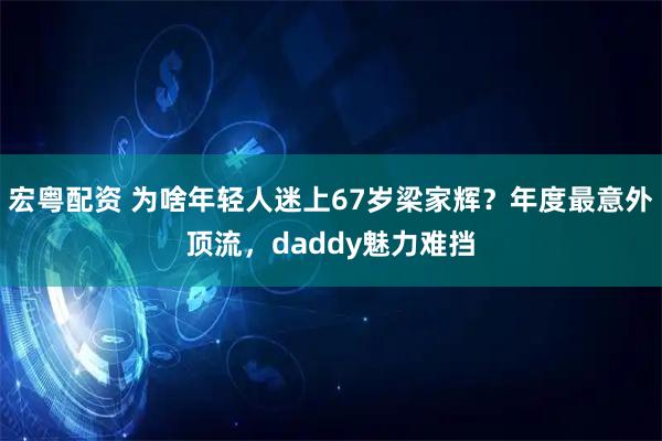 宏粤配资 为啥年轻人迷上67岁梁家辉？年度最意外顶流，daddy魅力难挡
