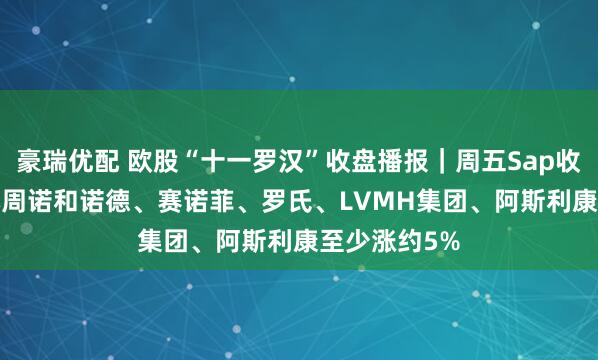 豪瑞优配 欧股“十一罗汉”收盘播报｜周五Sap收跌3.2%，本周诺和诺德、赛诺菲、罗氏、LVMH集团、阿斯利康至少涨约5%