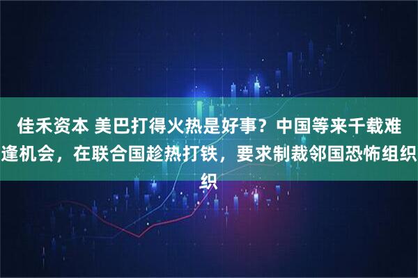 佳禾资本 美巴打得火热是好事？中国等来千载难逢机会，在联合国趁热打铁，要求制裁邻国恐怖组织