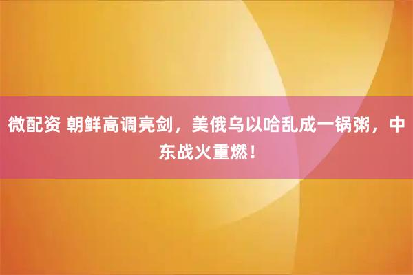 微配资 朝鲜高调亮剑，美俄乌以哈乱成一锅粥，中东战火重燃！