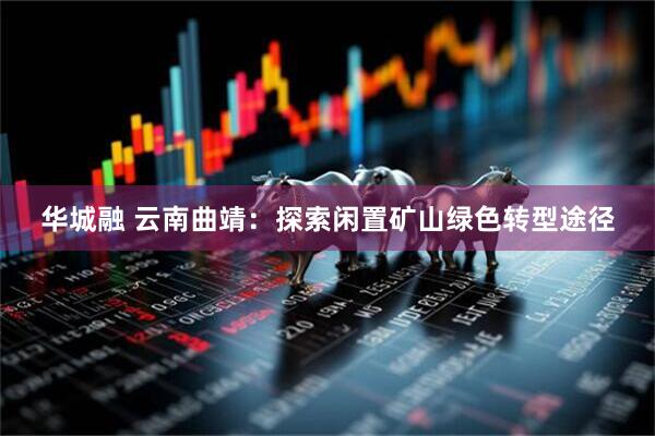 华城融 云南曲靖：探索闲置矿山绿色转型途径
