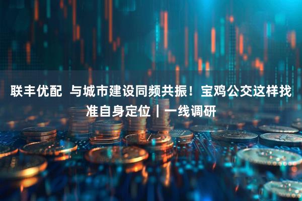 联丰优配  与城市建设同频共振！宝鸡公交这样找准自身定位｜一线调研