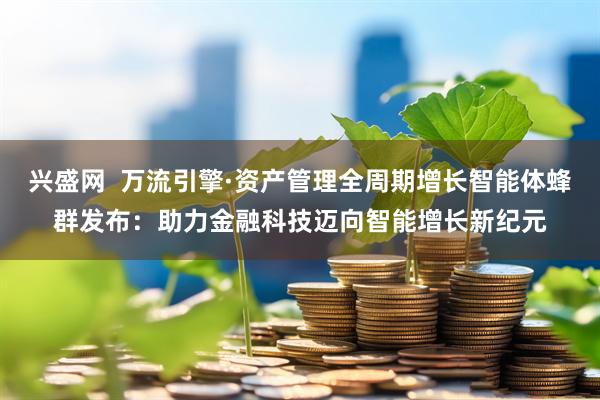 兴盛网  万流引擎·资产管理全周期增长智能体蜂群发布：助力金融科技迈向智能增长新纪元