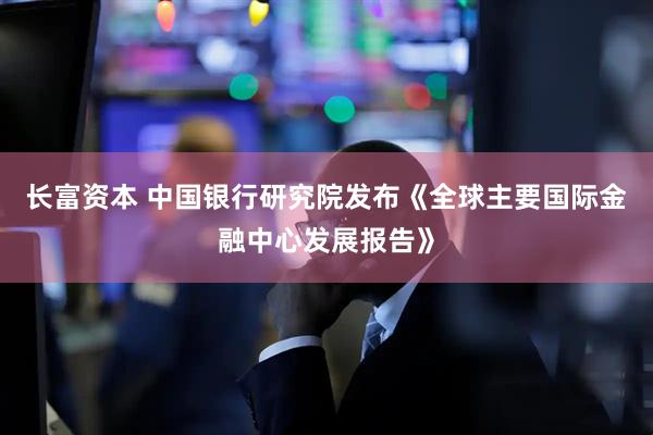 长富资本 中国银行研究院发布《全球主要国际金融中心发展报告》