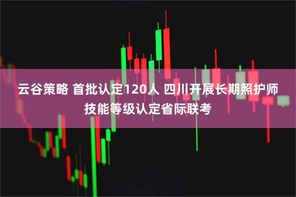云谷策略 首批认定120人 四川开展长期照护师技能等级认定省际联考
