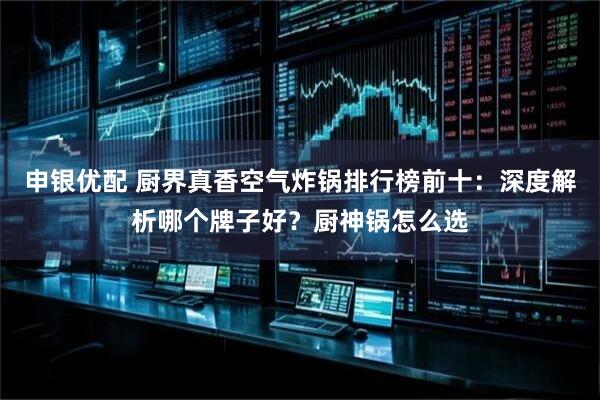 申银优配 厨界真香空气炸锅排行榜前十：深度解析哪个牌子好？厨神锅怎么选