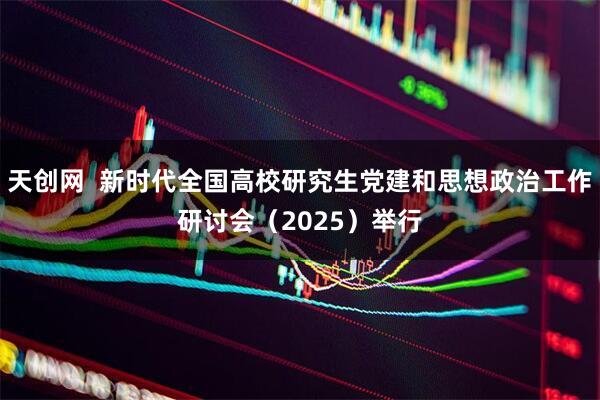 天创网  新时代全国高校研究生党建和思想政治工作研讨会（2025）举行
