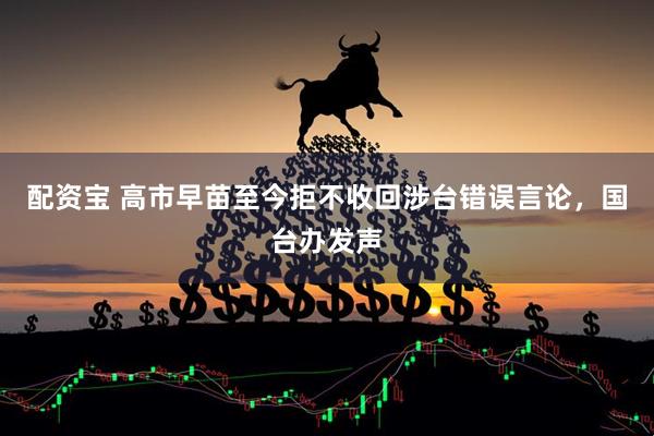 配资宝 高市早苗至今拒不收回涉台错误言论，国台办发声