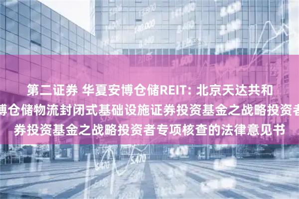 第二证券 华夏安博仓储REIT: 北京天达共和律师事务所关于华夏安博仓储物流封闭式基础设施证券投资基金之战略投资者专项核查的法律意见书